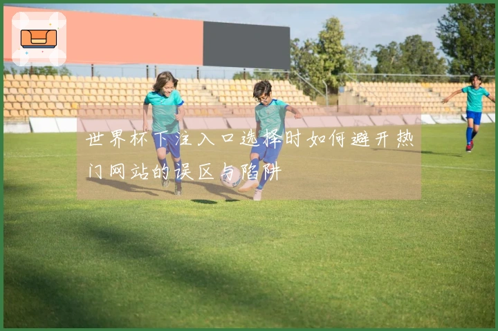 世界杯下注入口选择时如何避开热门网站的误区与陷阱