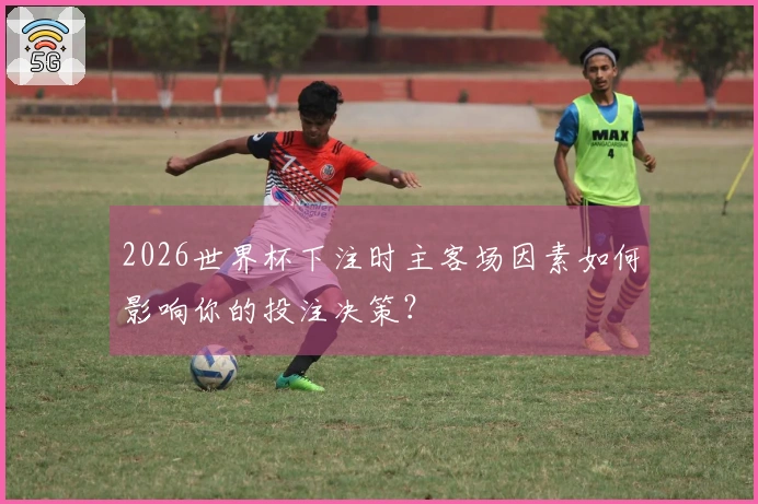 2026世界杯下注时主客场因素如何影响你的投注决策？